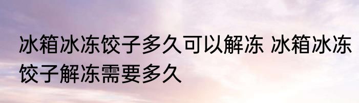 冰箱冰冻饺子多久可以解冻 冰箱冰冻饺子解冻需要多久
