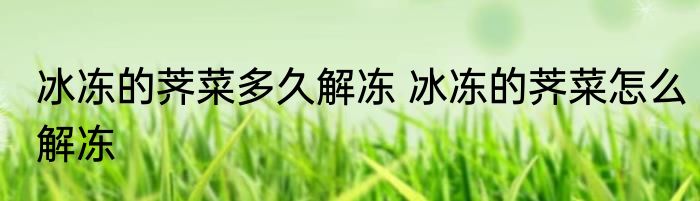 冰冻的荠菜多久解冻 冰冻的荠菜怎么解冻