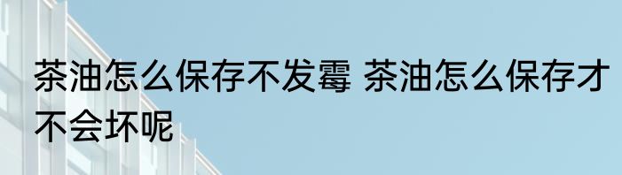 茶油怎么保存不发霉 茶油怎么保存才不会坏呢