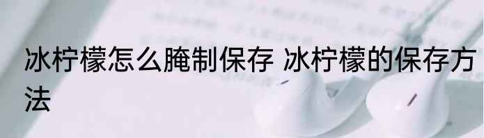 冰柠檬怎么腌制保存 冰柠檬的保存方法