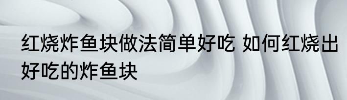 红烧炸鱼块做法简单好吃 如何红烧出好吃的炸鱼块