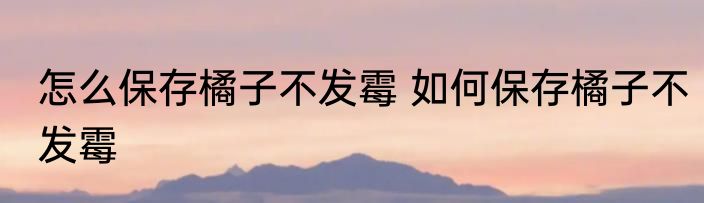 怎么保存橘子不发霉 如何保存橘子不发霉