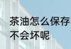 茶油怎么保存不发霉 茶油怎么保存才不会坏呢