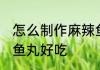 怎么制作麻辣鱼丸好吃 如何制作麻辣鱼丸好吃