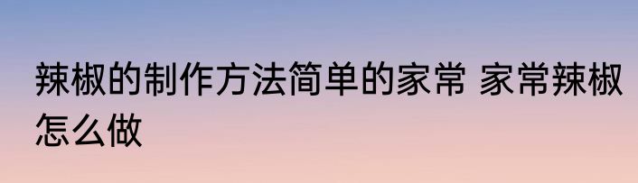 辣椒的制作方法简单的家常 家常辣椒怎么做