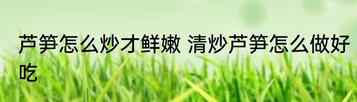 芦笋怎么炒才鲜嫩 清炒芦笋怎么做好吃