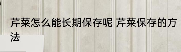芹菜怎么能长期保存呢 芹菜保存的方法