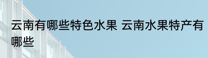 云南有哪些特色水果 云南水果特产有哪些