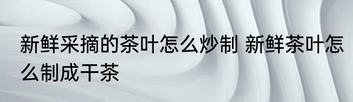 新鲜采摘的茶叶怎么炒制 新鲜茶叶怎么制成干茶