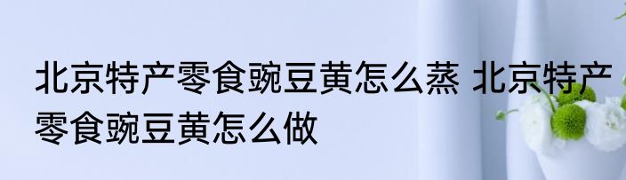 北京特产零食豌豆黄怎么蒸 北京特产零食豌豆黄怎么做