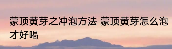 蒙顶黄芽之冲泡方法 蒙顶黄芽怎么泡才好喝