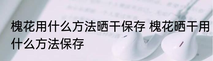 槐花用什么方法晒干保存 槐花晒干用什么方法保存