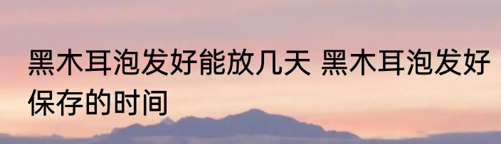 黑木耳泡发好能放几天 黑木耳泡发好保存的时间