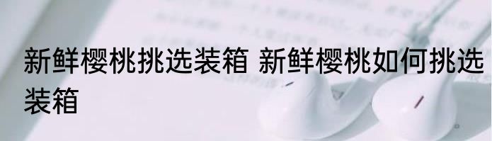 新鲜樱桃挑选装箱 新鲜樱桃如何挑选装箱