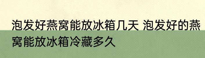 泡发好燕窝能放冰箱几天 泡发好的燕窝能放冰箱冷藏多久