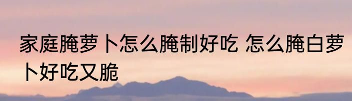 家庭腌萝卜怎么腌制好吃 怎么腌白萝卜好吃又脆