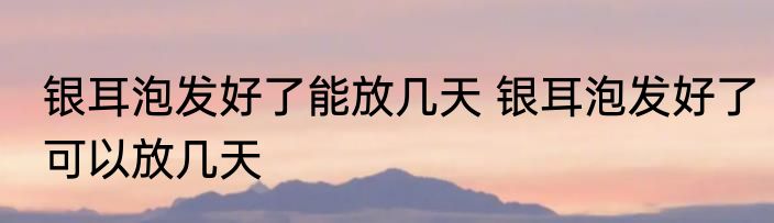 银耳泡发好了能放几天 银耳泡发好了可以放几天
