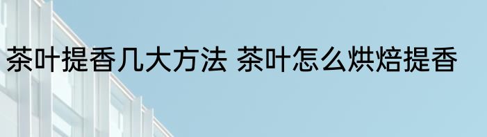茶叶提香几大方法 茶叶怎么烘焙提香