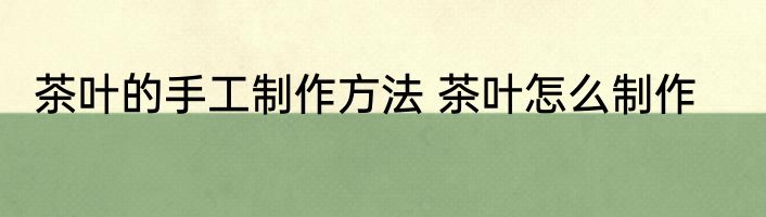 茶叶的手工制作方法 茶叶怎么制作