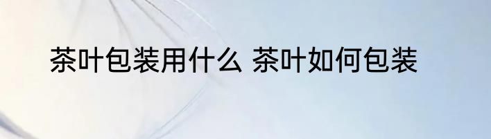 茶叶包装用什么 茶叶如何包装