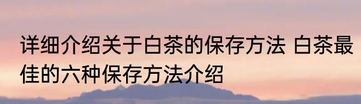 详细介绍关于白茶的保存方法 白茶最佳的六种保存方法介绍