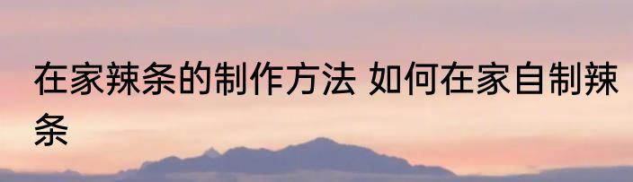 在家辣条的制作方法 如何在家自制辣条