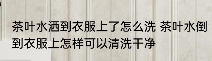 茶叶水洒到衣服上了怎么洗 茶叶水倒到衣服上怎样可以清洗干净