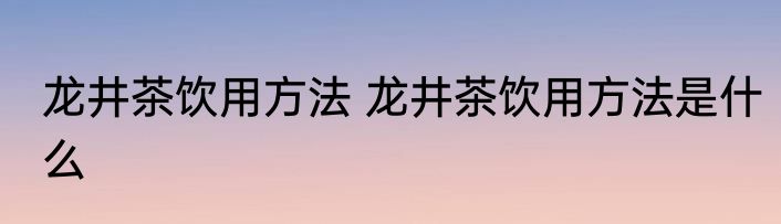 龙井茶饮用方法 龙井茶饮用方法是什么