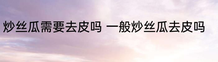 炒丝瓜需要去皮吗 一般炒丝瓜去皮吗