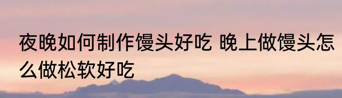 夜晚如何制作馒头好吃 晚上做馒头怎么做松软好吃