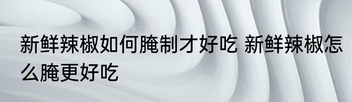 新鲜辣椒如何腌制才好吃 新鲜辣椒怎么腌更好吃