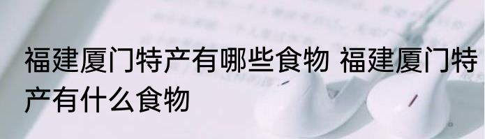 福建厦门特产有哪些食物 福建厦门特产有什么食物