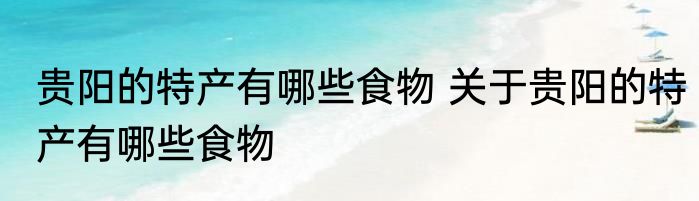 贵阳的特产有哪些食物 关于贵阳的特产有哪些食物