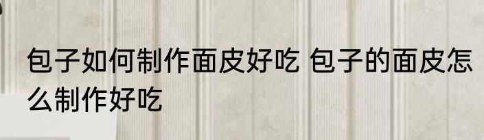 包子如何制作面皮好吃 包子的面皮怎么制作好吃