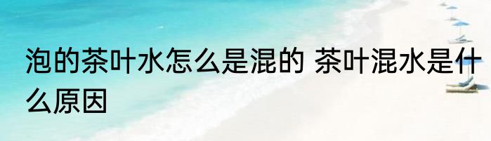 泡的茶叶水怎么是混的 茶叶混水是什么原因