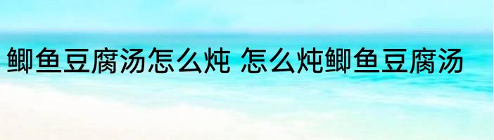 鲫鱼豆腐汤怎么炖 怎么炖鲫鱼豆腐汤