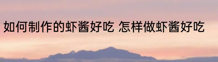 如何制作的虾酱好吃 怎样做虾酱好吃