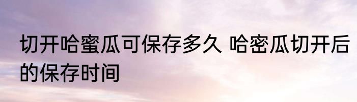 切开哈蜜瓜可保存多久 哈密瓜切开后的保存时间