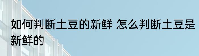 如何判断土豆的新鲜 怎么判断土豆是新鲜的