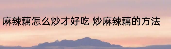 麻辣藕怎么炒才好吃 炒麻辣藕的方法