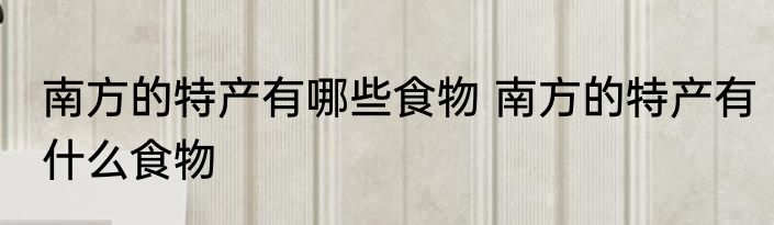 南方的特产有哪些食物 南方的特产有什么食物