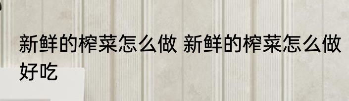 新鲜的榨菜怎么做 新鲜的榨菜怎么做好吃