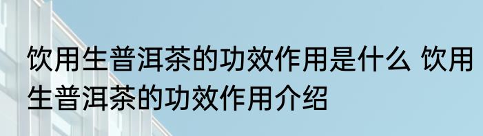 饮用生普洱茶的功效作用是什么 饮用生普洱茶的功效作用介绍
