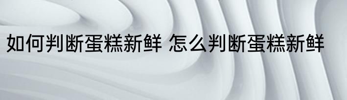 如何判断蛋糕新鲜 怎么判断蛋糕新鲜