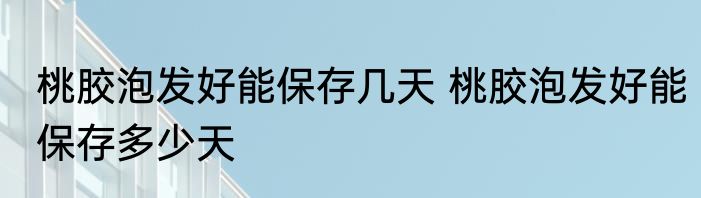 桃胶泡发好能保存几天 桃胶泡发好能保存多少天