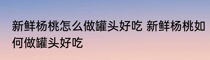 新鲜杨桃怎么做罐头好吃 新鲜杨桃如何做罐头好吃