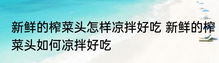 新鲜的榨菜头怎样凉拌好吃 新鲜的榨菜头如何凉拌好吃