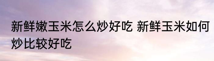 新鲜嫩玉米怎么炒好吃 新鲜玉米如何炒比较好吃