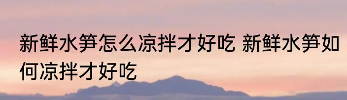 新鲜水笋怎么凉拌才好吃 新鲜水笋如何凉拌才好吃