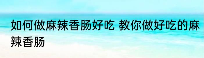 如何做麻辣香肠好吃 教你做好吃的麻辣香肠